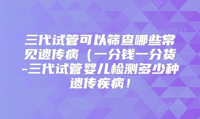 三代试管可以筛查哪些常见遗传病（一分钱一分货-三代试管婴儿检测多少种遗传疾病！