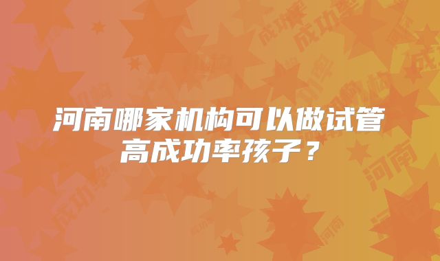 河南哪家机构可以做试管高成功率孩子?