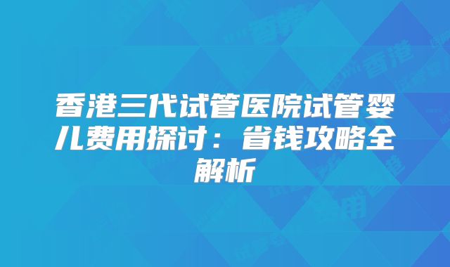 香港三代试管医院试管婴儿费用探讨：省钱攻略全解析