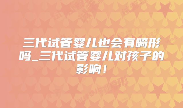 三代试管婴儿也会有畸形吗_三代试管婴儿对孩子的影响!