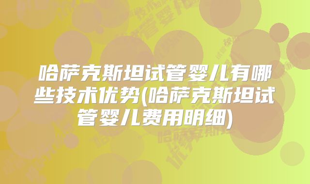 哈萨克斯坦试管婴儿有哪些技术优势(哈萨克斯坦试管婴儿费用明细)