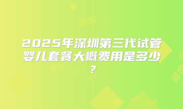 2025年深圳第三代试管婴儿套餐大概费用是多少？
