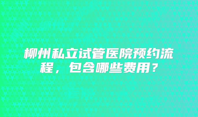 柳州私立试管医院预约流程,包含哪些费用?