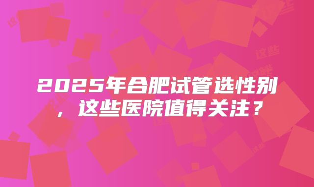 2025年合肥试管选性别，这些医院值得关注？