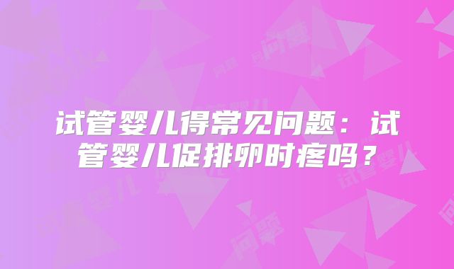 试管婴儿得常见问题:试管婴儿促排卵时疼吗?