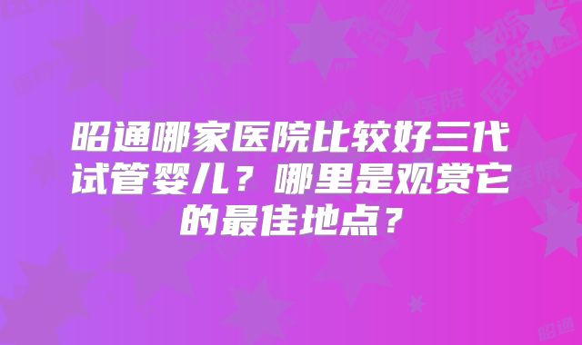 昭通哪家医院比较好三代试管婴儿？哪里是观赏它的最佳地点？