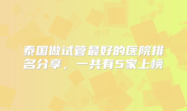 泰国做试管最好的医院排名分享，一共有5家上榜