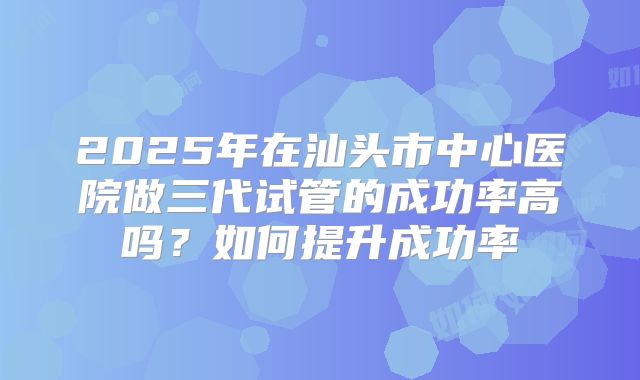 2025年在汕头市中心医院做三代试管的成功率高吗？如何提升成功率