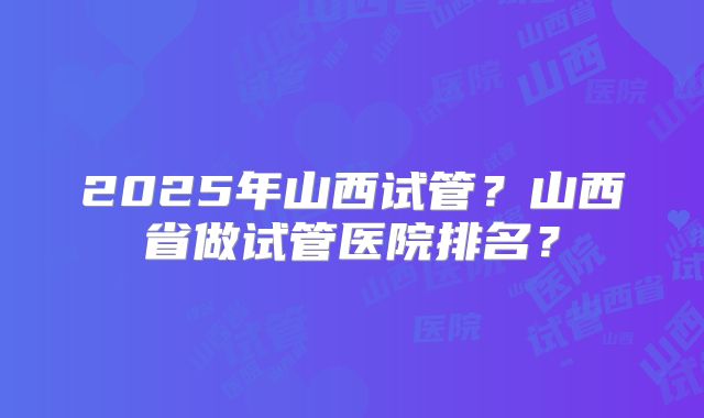 2025年山西试管?山西省做试管医院排名?