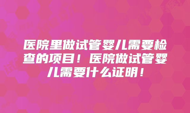 医院里做试管婴儿需要检查的项目！医院做试管婴儿需要什么证明！