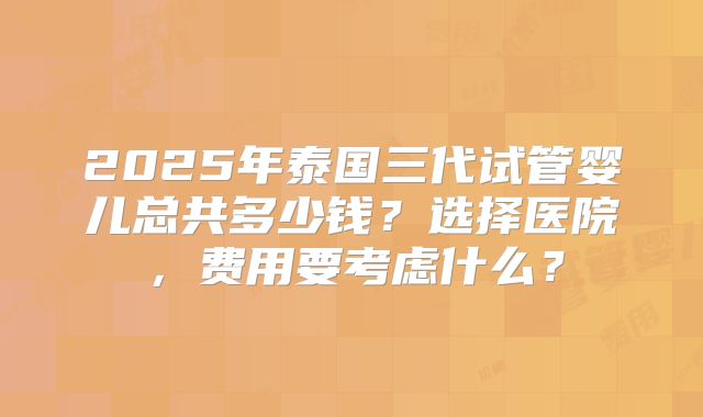 2025年泰国三代试管婴儿总共多少钱？选择医院，费用要考虑什么？
