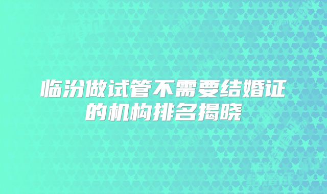 临汾做试管不需要结婚证的机构排名揭晓