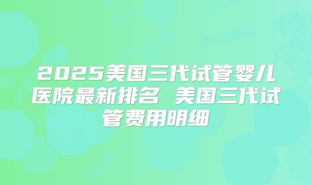 2025美国三代试管婴儿医院最新排名 美国三代试管费用明细