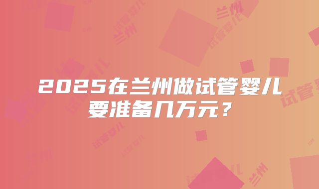 2025在兰州做试管婴儿要准备几万元？