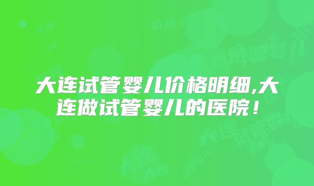大连试管婴儿价格明细,大连做试管婴儿的医院！