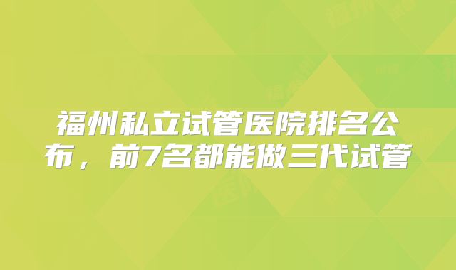 福州私立试管医院排名公布,前7名都能做三代试管