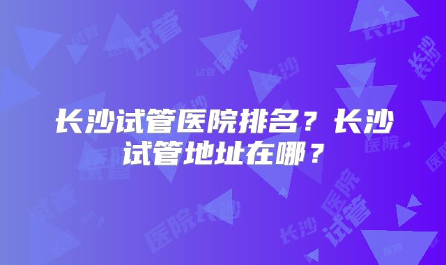 长沙试管医院排名?长沙试管地址在哪?