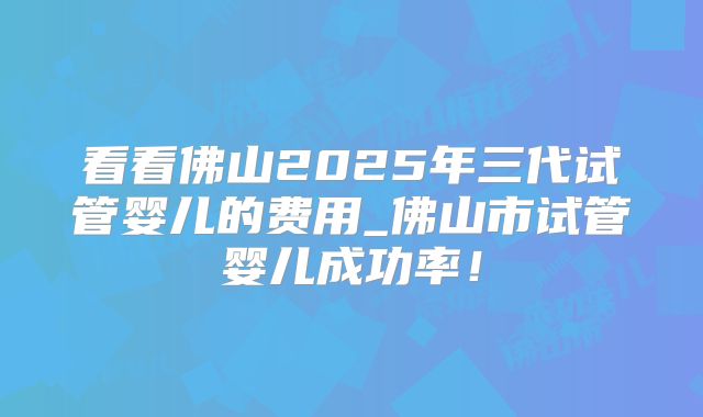 看看佛山2025年三代试管婴儿的费用_佛山市试管婴儿成功率!