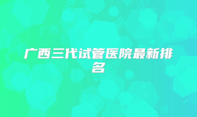 广西三代试管医院最新排名