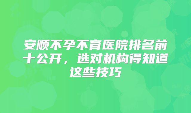 安顺不孕不育医院排名前十公开,选对机构得知道这些技巧