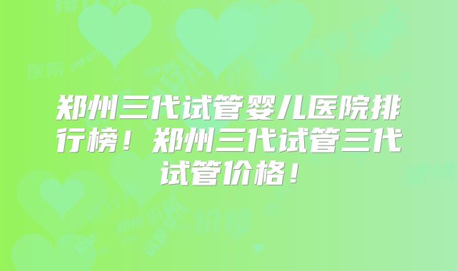 郑州三代试管婴儿医院排行榜!郑州三代试管三代试管价格!