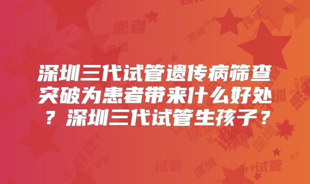 深圳三代试管遗传病筛查突破为患者带来什么好处?深圳三代试管生孩子?