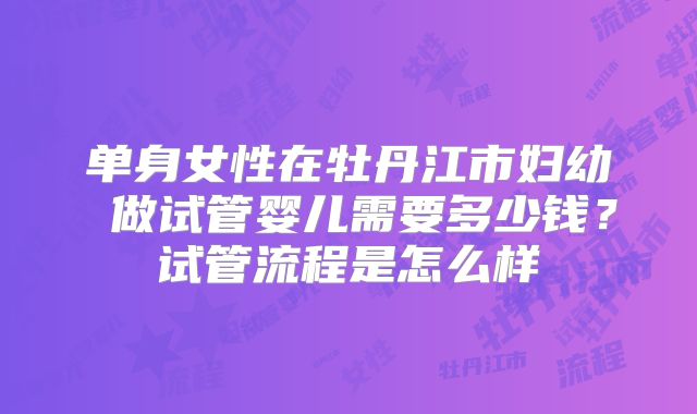 单身女性在牡丹江市妇幼 做试管婴儿需要多少钱？试管流程是怎么样