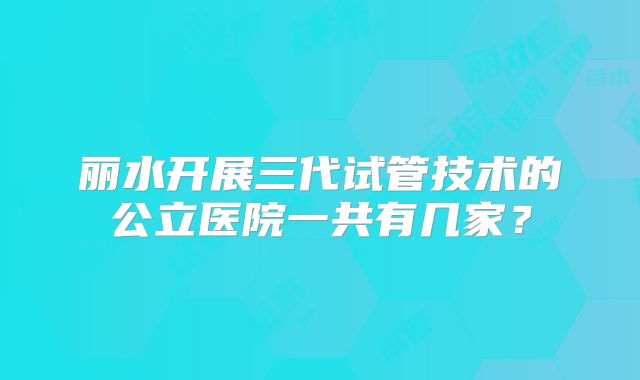 丽水开展三代试管技术的公立医院一共有几家？