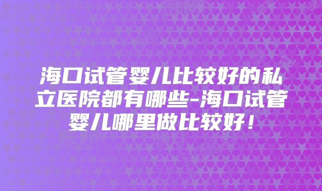 海口试管婴儿比较好的私立医院都有哪些-海口试管婴儿哪里做比较好!