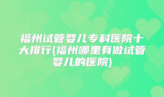 福州试管婴儿专科医院十大排行(福州哪里有做试管婴儿的医院)