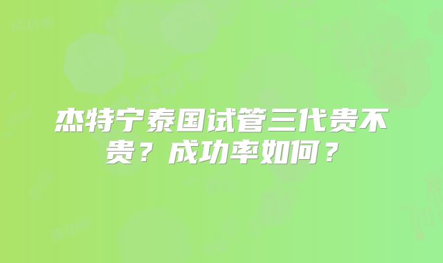 杰特宁泰国试管三代贵不贵?成功率如何?
