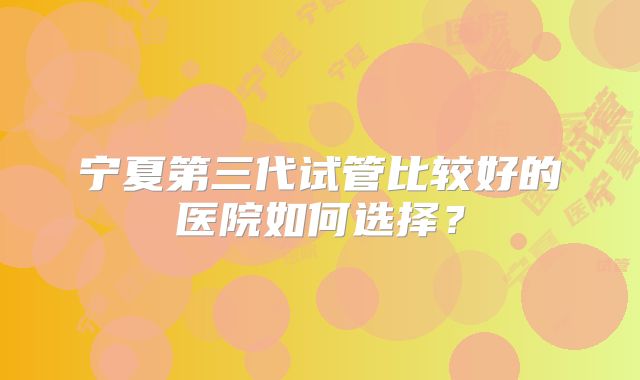 宁夏第三代试管比较好的医院如何选择？