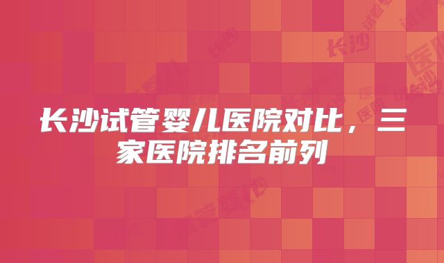 长沙试管婴儿医院对比，三家医院排名前列