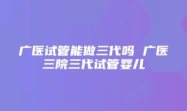 广医试管能做三代吗 广医三院三代试管婴儿
