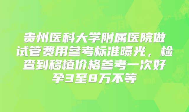 贵州医科大学附属医院做试管费用参考标准曝光，检查到移植价格参考一次好孕3至8万不等