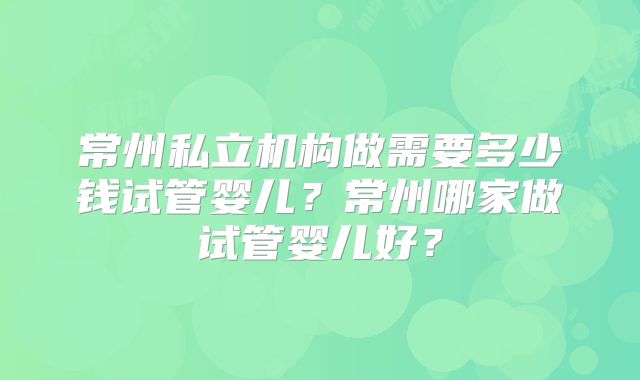 常州私立机构做需要多少钱试管婴儿?常州哪家做试管婴儿好?