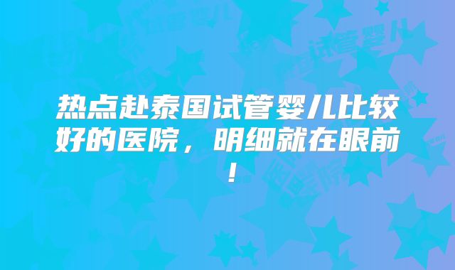 热点赴泰国试管婴儿比较好的医院,明细就在眼前!