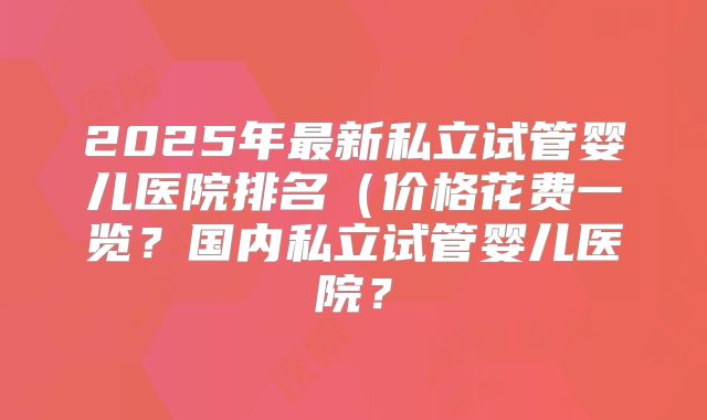 2025年最新私立试管婴儿医院排名(价格花费一览?国内私立试管婴儿医院?