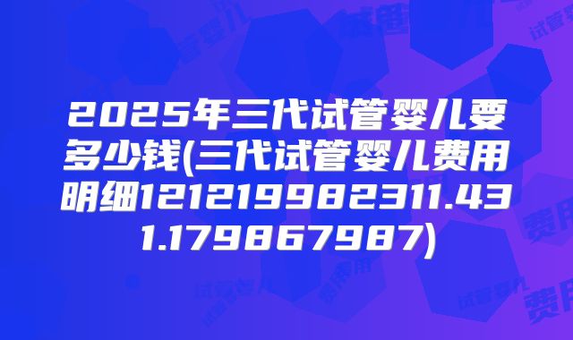 2025年三代试管婴儿要多少钱(三代试管婴儿费用明细121219982311.431.179867987)