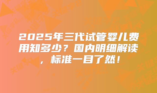 2025年三代试管婴儿费用知多少？国内明细解读，标准一目了然！