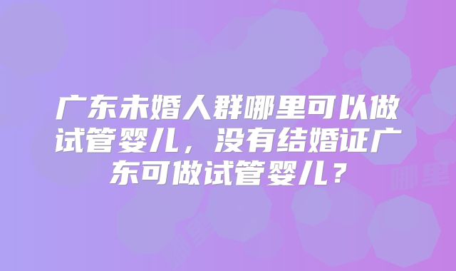 广东未婚人群哪里可以做试管婴儿,没有结婚证广东可做试管婴儿?