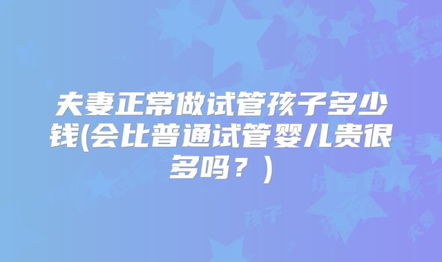 夫妻正常做试管孩子多少钱(会比普通试管婴儿贵很多吗？)