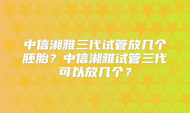 中信湘雅三代试管放几个胚胎？中信湘雅试管三代可以放几个？