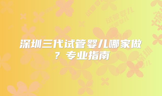 深圳三代试管婴儿哪家做?专业指南