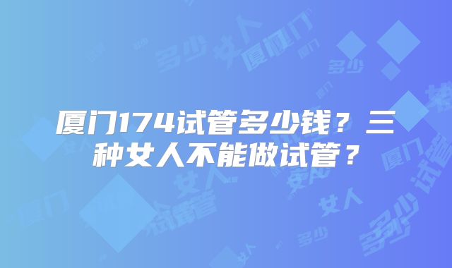 厦门174试管多少钱?三种女人不能做试管?
