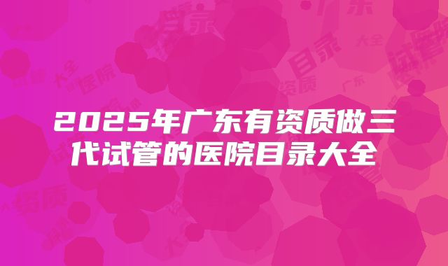 2025年广东有资质做三代试管的医院目录大全