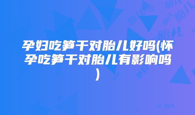 孕妇吃笋干对胎儿好吗(怀孕吃笋干对胎儿有影响吗)