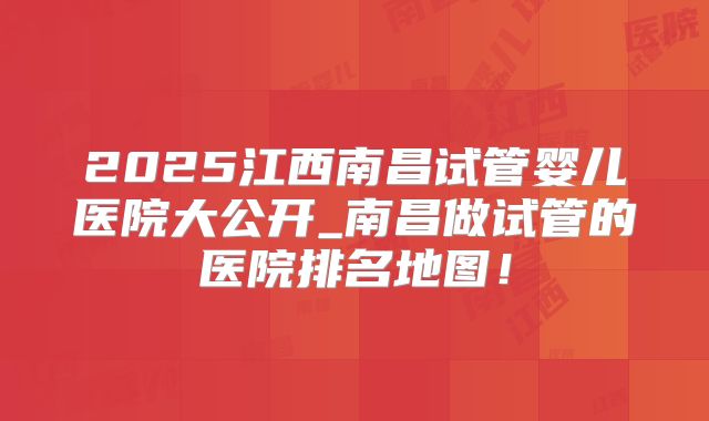 2025江西南昌试管婴儿医院大公开_南昌做试管的医院排名地图!