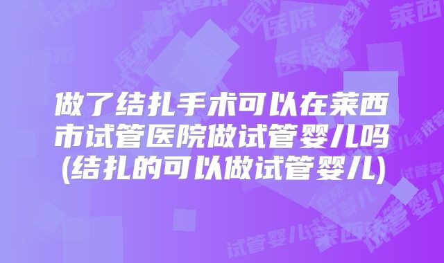 做了结扎手术可以在莱西市试管医院做试管婴儿吗(结扎的可以做试管婴儿)