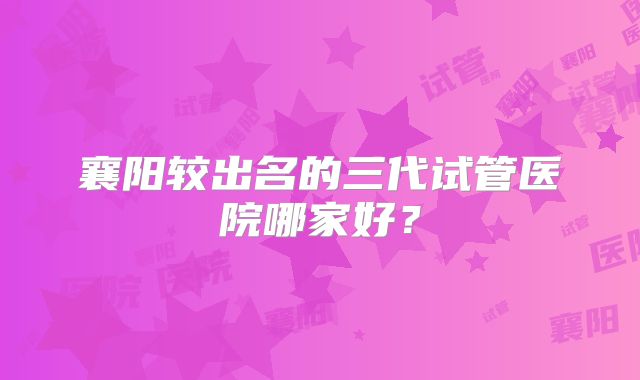 襄阳较出名的三代试管医院哪家好？